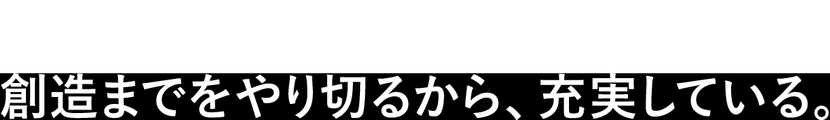 想像だけなら誰でもできる。創造までをやり切るから、充実している。